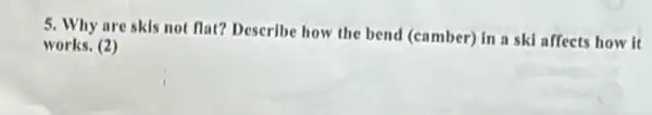 5. Why are skis not flat? Describe how the bend (camber) in a ski affects how it
works. (2)