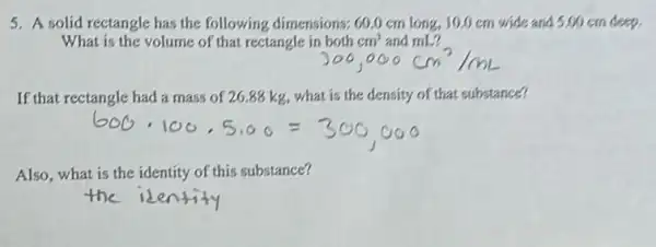 5. A solid rectangle has the following dimensions.60.0 cm long, 10.0 cm wide and 500 cm deep.
What is the volume of that rectangle in both cm^3 and mL?
If that rectangle had a mass of 26 .88 kg, what is the density of that substance?
Also, what is the identity of this substance?