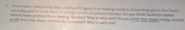 5. Once states realized that they could profit legally from leasing condicts, states throughout the South
were engaged in some form of leasing convicts to private industry. Do you think Southern states
should have profited from leasing convicts? Why or why not? Do you think that states today should
profit from the labor of those incarcerated? Why or why not?