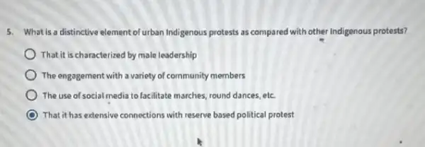 5. What'sa distinctive element of urban Indigenous protests as compared with other Indigenous protests?
That it is characterized by male leadership
) The engagement with a variety of community members
The use of social media to facilitate marches, round dances, etc
That,it has extensive connections with reserve based political protest