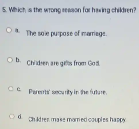 5. Which is the wrong reason for having children?
a. The sole purpose of marriage.
b.
Children are gifts from God.
C. Parents' security in the future.
d. Children make married couples happy.