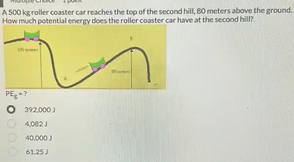 A 500 kg roller coaster car reaches the top of the second hill, 80 meters above the ground.
How much potential energy does the roller coaster car have at the second hill?
392,0 oo J
4,082 J
40,00 o J
61.25 J