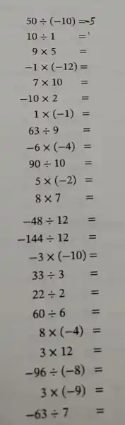 50div (-10)=-5
10div 1= =
9times 5=
-1times (-12)=
7times 10=
-10times 2=
1times (-1)=
63div 9=
-6times (-4)=
90div 10=
5times (-2)=
8times 7=
-48div 12=
-144div 12=
-3times (-10)=
33div 3=
22div 2=
60div 6=
8times (-4)=
3times 12=
-96div (-8)=
3times (-9)=
-63div 7=