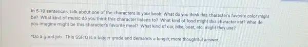 In 5-10
sentences, talk about one of the characters in your book: What do you think this character's favorite color might
be? What kind of music do you think this character listens to?What kind of food might this character eat?What do
you imagine might be this character's favorite meal?What kind of car bike, boat, etc. might they use?
Do a good job This SSR Q is a bigger grade and demands a longer, more thoughtful answer