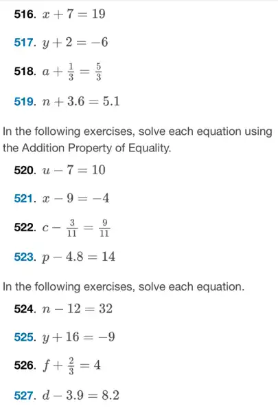 516 x+7=19
517 y+2=-6
518. a+(1)/(3)=(5)/(3)
519 n+3.6=5.1
In the following exercises, solve each equation using
the Addition Property of Equality.
520 u-7=10
521. x-9=-4
522 c-(3)/(11)=(9)/(11)
523 p-4.8=14
In the following exercises, solve each equation.
524 n-12=32
525 y+16=-9
526. f+(2)/(3)=4
527 d-3.9=8.2