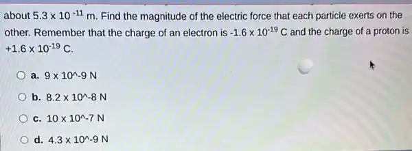 about 5.3times 10^-11 m. Find the magnitude of the electric force that each particle exerts on the
other. Remember that the charge of an electron is -1.6times 10^-19C and the charge of a proton is
+1.6times 10^-19C
a. 9times 10^wedge -9N
b 8.2times 10^wedge -8N
C 10times 10^wedge -7N
d. 4.3times 10^wedge -9N