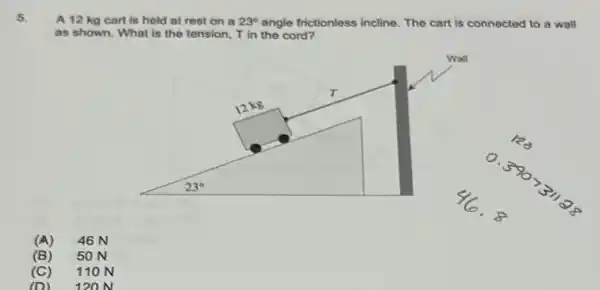 5.
A 12 kg cart is held at rest on a 23^circ  angle frictionless incline. The cart is connected to a wall
as shown. What is the tension, T in the cord?
(A) 46 N
(B) 50 N
(C) 11 ON
(D) 12 ON