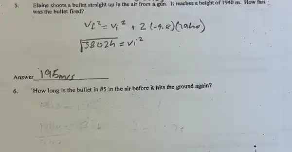 5.
Elaine shoots a bullet straight up in the air from a gún. It reaches a height of 1940 m. How fast
was the bullet fired?
__
6.
'How long is the bullet in #5 in the air before it hits the ground again?