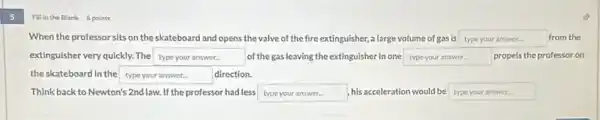 5
Fill in the Blank 6 points
When the professor sits on the skateboard and opens the valve of the fire extinguisher, a large volume of gas is type your answer.	from the
extinguisher very quickly. The square  of the gas leaving the extinguisher in one square  propels the professor on
the skateboard in the square  direction.
Think back to Newton's 2nd law. If the professor had less typeyouranswer his acceleration would be type your answer.