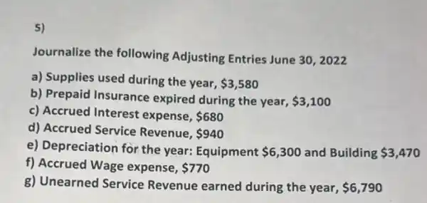 5)
Journalize the following Adjusting Entries June 30. 2022
a) Supplies used during the year, 3,580
b) Prepaid Insurance expired during the year, 3,100
c) Accrued Interest expense, 680
d) Accrued Service Revenue. 940
e) Depreciation for the year: Equipment 6,300 and Building 3,470
f) Accrued Wage expense, 770
g) Unearned Service Revenue earned during the year, 6,790