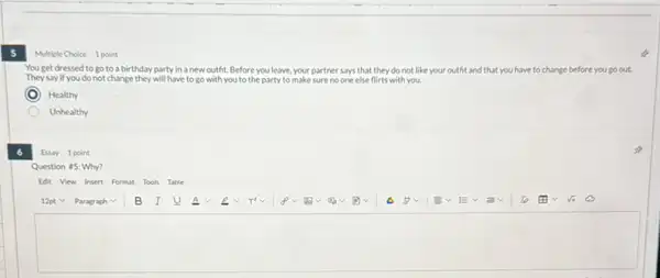 5
Multiple Choice 1 point
You get dressed to go to a birthday party in a new outht. Before you leave,your partner says that they do not like your outht and that you have t to change ge before you go out.
They say if you do not change they will have to go with you to the party to make sure no one else flirts with you.
Healthy
Unhealthy
Essay 1 point
Question #5: Why?
Edit View Insert Format Tools Table
square
