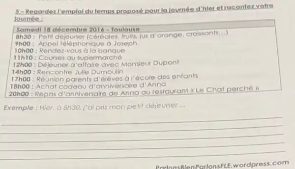 5-Regardezl'emplol dutemps proposé pourla lournée d'hler etracontex votre
loumée :
Samedi 18 décembre 2016 - Toulouse
8h30: Pelit déjeuner (céréales fruits, jus d'orange croissants...)
9h00: Appel téléphonique d Joseph
10h00 : Rendez-VOUS a la banque
11h10 Courses au supermarché
12h00 : Déjeuner d'affaire avec Monsieur Dupont
14h00 : Rencontre Julie Dumoulin
17h00 : Réunion parents d 'élèves à l'école des enfants
18h00 : Achat cadeau d "anniversaire d'A
20h00 : Repas d'anniversaire de Anna au restaurant (c) Le Chat perché
Exemple: Hier, à 8h30 j'ai pris mon petit déjeuner __
__
ParlonsBien ParlonsFLE.wordpress.com