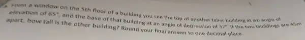 5th floor of a building you see the top of another taller
elevation of 65^circ  and the base of t hat building at an angl of depr ession of 37^circ 
apart,how tall is the other building Round your fin answer to one decimal place.