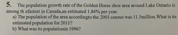 5.The population growth rate of the Golden Horse shoe area around Lake Ontario is
among th efastest in Canada,an estimated 1.84%  per year.
a) The population of the area accordingto the 2001 census was 11.5million .What is its
estimated population for 2011?
b) What was its populationin 1996?