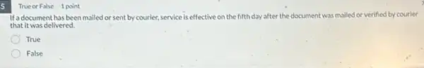 5
True or False 1 point
If a document has been mailed or sent by courier, service is effective on the fifth day after the document was mailed or verified by courier
that it was delivered.
True
False