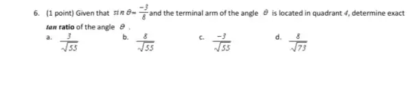 6. (1 point) Given that sinTheta =(-3)/(8) and the terminal arm of the angle Theta  is located in quadrant 4, determine exact
tan ratio of the angle Theta 
a. (3)/(sqrt (55))
b. (8)/(sqrt (55))
c. (-3)/(sqrt (55))
d. (8)/(sqrt (73))