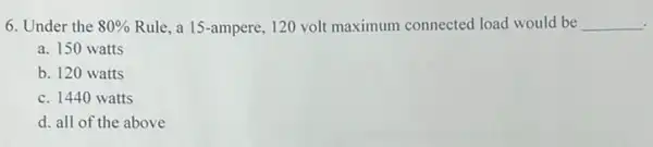 6. Under the 80%  Rule, a 15-ampere.120 volt maximum connected load would be __
a. 150 watts
b. 120 watts
c. 1440 watts
d. all of the above