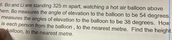 6. Bo and Li are standing 325 m apart,watching a hot air balloon above
hem. Bo measures the angle of elevation to the balloon to be 54 degrees
measures the angles of elevation to the balloon to be 38 degrees.How
is each person from the balloon , to the nearest metre. Find the height
balloon, to the nearest metre.