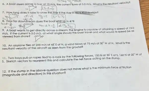 6. A boat steers across a river at 15m/s, the current flows at 5.0m/s What is the resultant velocity?
7. How long does it take to cross the river If the river in #6 is 40.0 m-wide?
8. How far downstream n does the boat end up in #7?
gift
Theta =13.4^circ 
9. A boat wants to get directly across a stream:the engine is capable of attaining a speed of
13.0
m/s. If the current is 5.0m/s at what angle should the boat travel a
nd what would its speed be as
Ask
viewed from shore?
10. An airplane flies at 200m/s at 45^circ E of N, a wind blows at 75m/s at 30^circ W of N. What is the
resultant velocity of the aircraft as seen from the ground?
11. Two boys pull on ropes tied to a rock by the following forces 150 Nat
30^circ E of S, 160 N at 20^circ W
of
S. Sketch vectors to represent this and calculate the net force acting on the stump.
12. If the stump in the above question does not move what is the minimum force of friction
(magnitude and direction)in this situation?