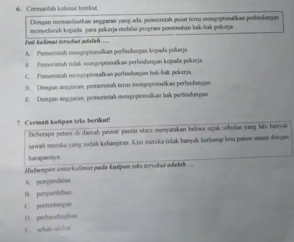 6. Cermatilah kalimat berikut
Dengan memanfaatkan anggaran yang ada pemerintah pusat terus mengoptimalkan perlindungan
menyeluruh kepada para pekerja melalui program pemenuhan hak-hak pekerja
Inti kalimat tersebut adalah __
A. Pemerintah mengoptimalkar perlindungan kepada pekerja
B. Pemerintah tidak mengoptimalka n perlindungan kepada pekerja
C. Pemerintah mengoptimalkar perlindungan hak-hak pekerja
D. Dengan anggaran, pemerintah terus mengoptimalkar perlindungan
E. Dengan anggaran, pemerintah mengoptimalkan hak perlindungan
7. Cermati kutipan teks berikut!
Beberapa petani di daerah pesisir pantai utara menyatakan bahwa sejak sebulan yang lalu banyak
sawah mereka yang sudah kebanjiran Kini mereka tidak banyak berharap bisa panen sesuai dengan
harapannya
Hubungan antarkalimat pada kutipan teks tersebut adalah
__
A. pengandaian
B. penjumlahan
C. pertentangan
D. perbandinghan
E. sebab-akibat