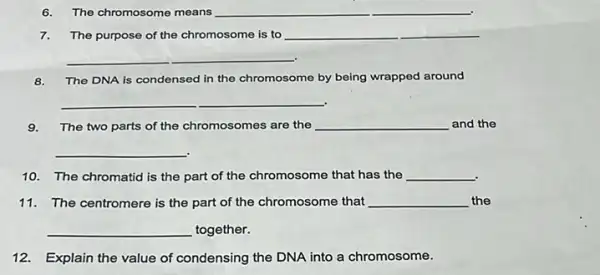 6. The chromosome means __
7.The purpose of the chromosome is to __
__
8. The DNA is condensed in the chromosome by being wrapped around
__
9.The two parts of the chromosomes are the __ and the
__
10. The chromatid is the part of the chromosome that has the __
11. The centromere is the part of the chromosome that __ the
__ together.
12. Explain the value of condensing the DNA into a chromosome.