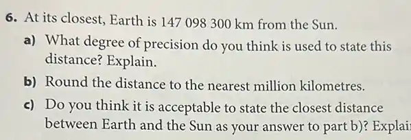 6. At its closest Earth is 147098300 km from the Sun.
a) What degree of precision do you think is used to state this
distance? Explain.
b) Round the distance to the nearest million kilometres.
c) Do you think it is acceptable to state the closest distance
between Earth and the Sun as your answer to part b)? Explai