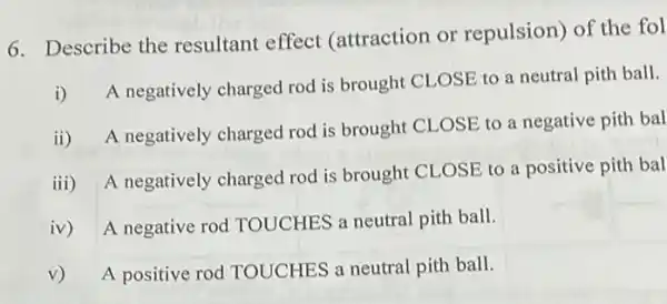 6. Describe the resultant effect (attraction or repulsion) of the fol
i)
A negatively charged rod is brought CLOSE to a neutral pith ball.
ii)
A negatively charged rod is brought CLOSE to a negative pith bal
iii) A negatively charged rod is brought CLOSE to a positive pith bal
iv) A negative rod TOUCHES a neutral pith ball.
v) A positive rod TOUCHES a neutral pith ball.