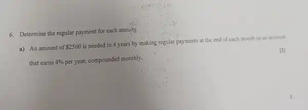 6. Determine the regular payment for each annuity.
a) An amount of 2500
is needed in 4 years by making regular.payments at the end of each month in an account
that earns 4%  per year, compounded monthly.