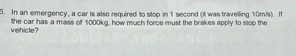 6. In an emergency , a car is also required to stop in 1 second (it was travelling 10m/s) . If
the car has a mass of 1000kg, how much force must the brakes apply to stop the
vehicle?