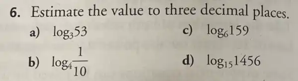 6. Estimate the value to three decimal places.
a) log_(3)53
c) log_(6)159
b) log_(4)(1)/(10)
d) log_(15)1456