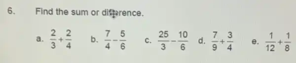 6. Find the sum or difference.
a. (2)/(3)+(2)/(4)
b. (7)/(4)-(5)/(6)
C (25)/(3)-(10)/(6)
d. (7)/(9)+(3)/(4)
e. (1)/(12)+(1)/(8)