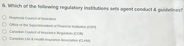 6. Which of the following regulatory institutions sets agent conduct & guidelines?
Provincial Council of Insurance
Office of the Superintendent of Financial Institution (OSFI)
Canadian Council of Insurance Regulators (CCIR)
Canadian Life & Health Insurance Association (CLHIA)