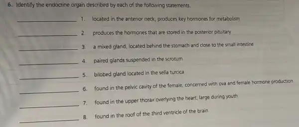 6. Identify the endocrine organ described by each of the following statements.
__ 1. located in the anterior neck; produces key hormones for metabolism
__ 2. produces the hormones that are stored in the posterior pituitary
__ 3. a mixed gland, located behind the stomach and close to the small intestine
__ 4. paired glands suspended in the scrotum
__
5. bilobed gland located ir the sella turcica
__
6. found in the pelvic cavity of the female concerned with ova and female hormone production
__
7. found in the upper thorax overlying the heart;large during youth
__
8. found in the roof of the third ventricle of the brain