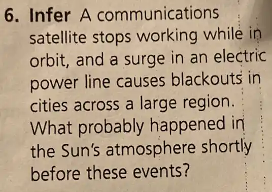 6. Infer A communications
satellite stops working while in
orbit, and a surge in an electric
power line causes blackouts in
cities across a large region.
What probably happened in
the Sun's atmosphere shortly
before these events?