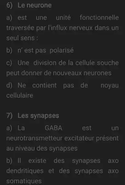 6) Le neurone
a) est une unité fonctionnelle
traversée par l'influx nerveux dans un
seul sens :
b) n'est pas polarisé
c) Une division de la cellule souche
peut donner de nouveaux neurones
d) Ne contient pas de noyau
cellulaire
7) Les synapses
a) La
GABA
neurotransmetteur excitateur présent
au niveau des synapses
b) II existe des synapses axo