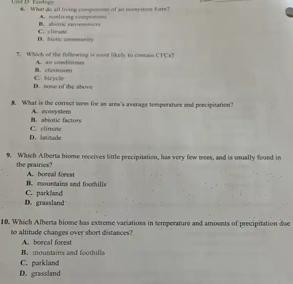 6. What do all living components of an ecosystem form?
A. nonliving components
B. abiotic environment
C. climate
D. biotic community
7. Which of the following is most likely to contain CFCs?
A. air conditioner
B. classroom
C. bicycle
D. none of the above
8. What is the correct term for an area's average temperature and precipitation?
A. ecosystem
B. abiotic factors
C. climate
D. latitude
9. Which Alberta biome receives little precipitation , has very few trees., and is usually found in
the prairies?
A. boreal forest
B. mountains and foothills
C. parkland
D. grassland
10. Which Alberta biome has extreme variations in temperature and amounts of precipitation due
to altitude changes over short distances?
A. boreal forest
B. mountains and foothills
C. parkland
D. grassland