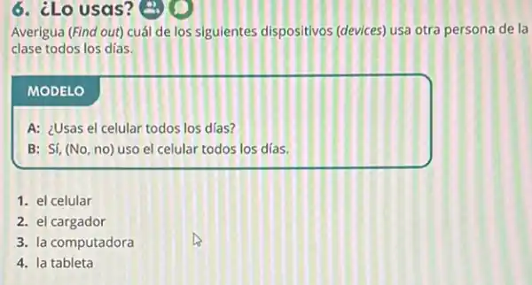 6. ¿Lo usas?
Averigua (Find out) cuál de los siguientes dispositivos (devices) usa otra persona de la
clase todos los dias.
MODELO
A: ¿Usas el celular todos los días?
B: Sí, (No, no) uso el celular todos los días.
1. el celular
2. el cargador
3. la computadora
4. la tableta