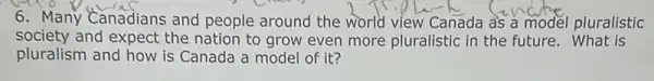 6. Many Canadians and people around the world view Canada as a model pluralistic
society and expect the nation to grow even more pluralistic in the future What is
pluralism and how is Canada a model of it?