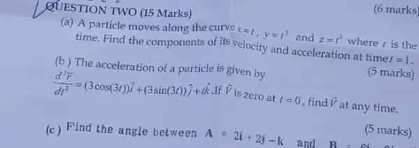 (6 marks)
QUESTION TWO (15 Marks)
(a) A particle moves along the curve x=t, y=t^2 and z=t^3 where t is the
time. Find the components of its velocity and acceleration at time t=1
(b) The acceleration of a particle is given by
(5 marks)
(d^2overrightarrow (r))/(dt^2)=(3cos(3t))hat (i)+(3sin(3t))hat (j)+that (k)
If overrightarrow (V)
is zero at t=0 , find overrightarrow (V) at any time.
(5 marks)
(c) Find the angle between A=2i+2j-k and