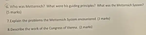 6. Who was Metternich?What were his guiding principles? What was the Metternich System?
(5 marks)
7.Explain the problems the Metternich System encountered. (3 marks)
8.Describe the work of the Congress of Vienna. (2 marks)