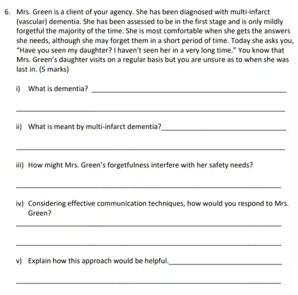 6. Mrs. Green is a client of your agency.She has been diagnosed with multi-infarct
(vascular) dementia. She has been assessed to be in the first stage and is only mildly
forgetful the majority of the time. She is most comfortable when she gets the answers
she needs, although she may forget them in a short period of time. Today she asks you
"Have you seen my daughter? I haven't seen her in a very long time." You know that
Mrs. Green's daughter visits on a regular basis but you are unsure as to when she was
last in. (5 marks)
__
disappointed
__
__
iii) How might Mrs Green's forgetfulness interfere with her safety needs?
__
iv) Considering effective communication techniques , how would you respond to Mrs.
__
__