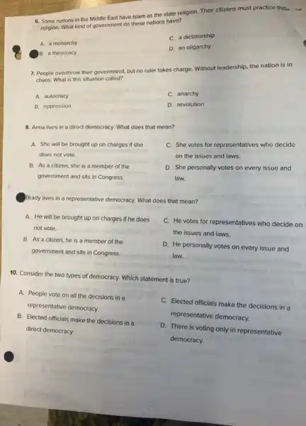 6. Some nations in the Middle East have Islam as the state religion.Their citizens must practice this-
religion. What kind of government do these nations have?
C. a dictatorship
A. a monarchy
D. an oligarchy
B. a theocracy
7. People overthrow their government, but no ruler takes charge. Without leadership.the nation is in
chaos. What is this situation called?
A. autocracy
C. anarchy
B. oppression
D. revolution
8. Anna lives in a direct democracy. What does that mean?
A. She will be brought up on charges if she
does not vote.
B. As a citizen she is a member of the
government and sits in Congress.
C. She votes for representatives who decide
on the issues and laws.
D. She personally votes on every issue and
law.
Brady lives in a representative democracy. What does that mean?
A. He will be brought up on charges if he does
not vote.
C. He votes for representatives who decide on
the issues and laws.
B. As a citizen he is a member of the
government and sits in Congress.
D. He personally votes on every issue and
law.
__
10. Consider the two types of democracy. Which statement is true?
A. People vote on all the decisions in a
representative democracy.
C. Elected officials make the decisions in a
representative democracy.
B. Elected officials make the decisions in a
direct democracy.
D. There is voting only in representative
democracy.