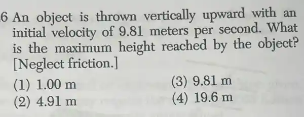 6 An object is thrown vertically upward with an
initial velocity of 9.81 meters per second . What
is the maximum height reached by the object?
[Neglect friction.]
(1) 1.00 m
(3) 9.81 m
(2) 4.91 m
(4) 19.6 m