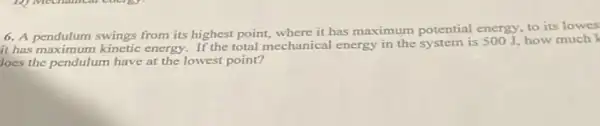 6. A pendulum swings from its highest point,where it has maximum potential energy, to its lowes
it has maximum kinetic energy. If the total mechanical energy in the system is 500J how much
loes the pendulum have at the lowest point?