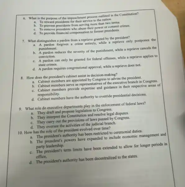 6. What is the purpose of the impeachment process outlined in the Constitution?
a. To reward presidents for their service to the nation.
b. To prevent presidents from serving more than two terms.
c. To remove presidents who abuse their power or commit crimes.
d. To provide financial compensation to former presidents.
7. What distinguishes a pardon from a reprieve granted by the president?
a. A pardon forgives a crime entirely, while a reprieve only postpones the
punishment.
b. A pardon reduces the severity of the punishment,while a reprieve cancels the
conviction.
c. A pardon can only be granted for federal offenses, while a reprieve applies to
state crimes.
d. A pardon requires congressional approval, while a reprieve does not.
8. How does the president's cabinet assist in decision -making?
a. Cabinet members are appointed by Congress to advise the president.
b. Cabinet members serve as representatives of the executive branch in Congress.
c. Cabinet members provide expertise and guidance in their respective areas of
responsibility.
d. Cabinet members have the authority to override presidential decisions.
9. What role do executive departments play in the enforcement of federal laws?
a. They draft and propose legislation to Congress.
b. They interpret the Constitution and resolve legal disputes.
c. They carry out the provisions of laws passed by Congress.
d. They oversee the activities of the judicial branch.
10. How has the role of the president evolved over time?
a. The president's authority has been restricted to ceremonial duties.
b. The president's powers have expanded to include economic management and
party leadership.
c. The president's term limits have been extended to allow for longer periods in
office,
d. The president's authority has been decentralized to the states.