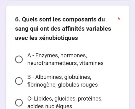 6. Quels sont les composants du
sang qui ont des affinités variables
avec les xénobiotiques
A - Enzymes , hormones,
neurotransmetteurs , vitamines
B - Albumines ,globulines,
fibrinogène, globules rouges
C- Lipides, glucides , protéines,
acides nucléiques