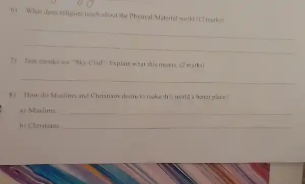 6) What does religion teach about the Physical/Materia world? (2 marks)
__
7) Jain monks are "Sky Clad". Explain what this means. (2 marks)
__
8) How do Muslims and Christians desire to make this world a better place?
a) Muslims __
b) Christians: __