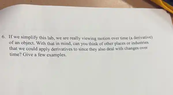 6. If we simplify this lab, we are really viewing motion over time (a derivative)
of an object. With that in mind, can you think of other places or industries
that we could apply derivatives to since they also deal with changes over
time? Give a few examples.