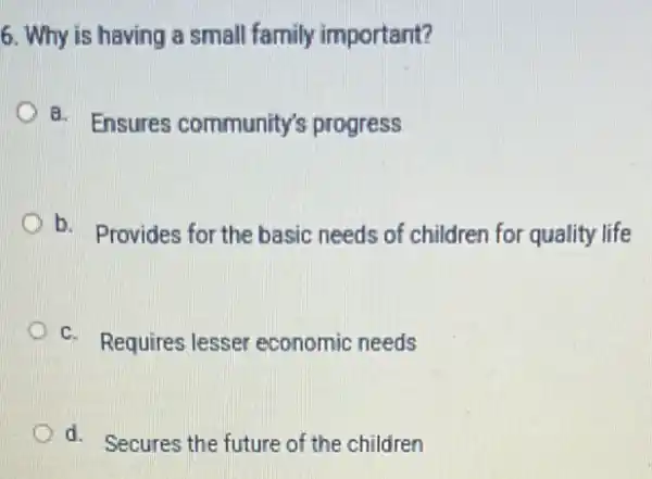 6. Why is having a small family important?
a. Ensures community's progress
b.
- Provides for the basic needs of children for quality life
c. Requires lesser economic needs
d. Secures the future of the children