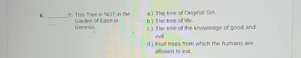 6. square  This Tree is NOT in the square 
Garden of Eden in
Genesis.
a.) The tree of Original Sin.
b.) The tree of life.
c.) The tree of the knowledge of good and
evil.
d.) Fruit trees from which the humans are
allowed to eat.